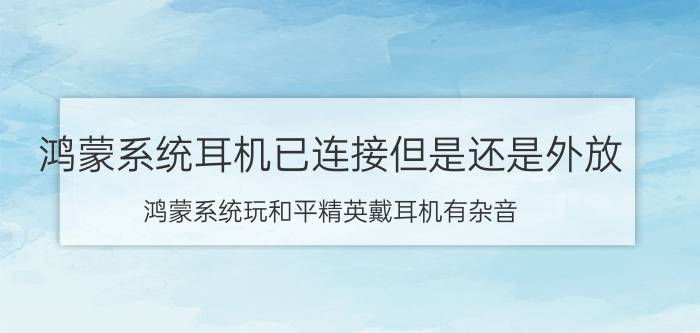 鸿蒙系统耳机已连接但是还是外放 鸿蒙系统玩和平精英戴耳机有杂音？